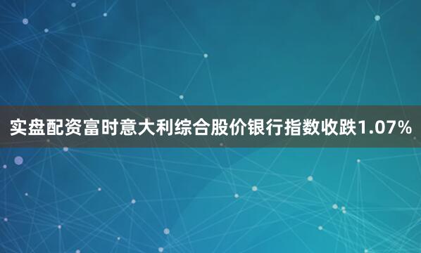 实盘配资富时意大利综合股价银行指数收跌1.07%
