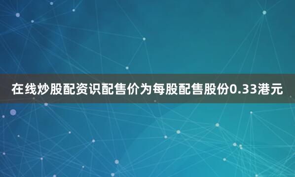 在线炒股配资识配售价为每股配售股份0.33港元