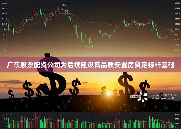 广东股票配资公司为后续建设高品质安置房奠定标杆基础
