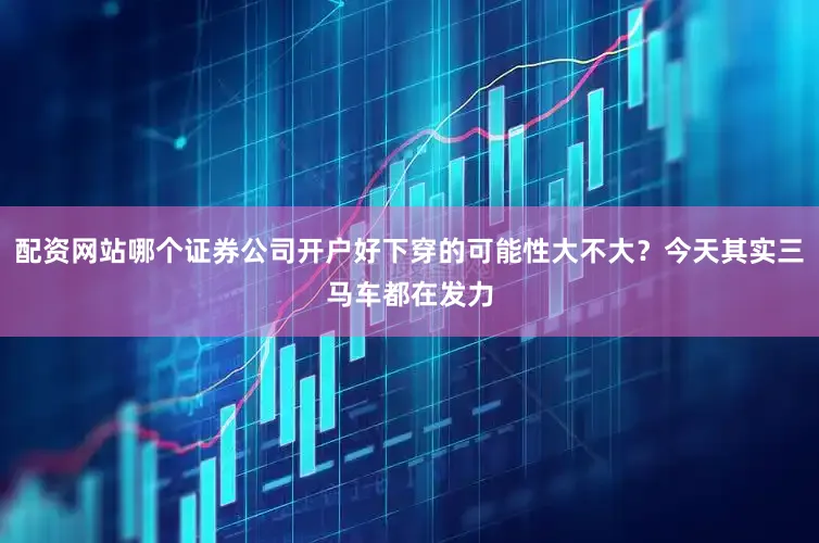 配资网站哪个证券公司开户好下穿的可能性大不大？今天其实三马车都在发力