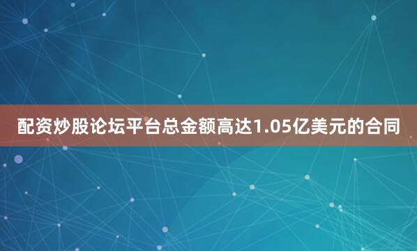 配资炒股论坛平台总金额高达1.05亿美元的合同