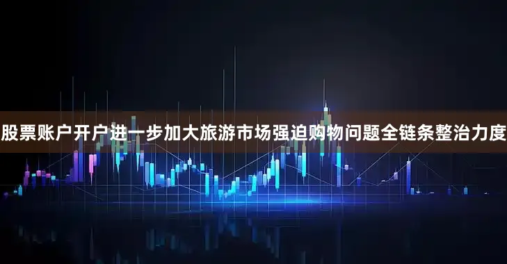 股票账户开户进一步加大旅游市场强迫购物问题全链条整治力度