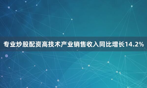 专业炒股配资高技术产业销售收入同比增长14.2%