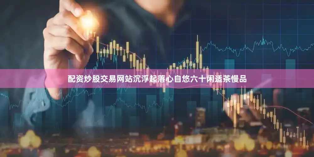 配资炒股交易网站沉浮起落心自悠六十闲适茶慢品