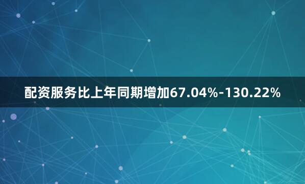配资服务比上年同期增加67.04%-130.22%